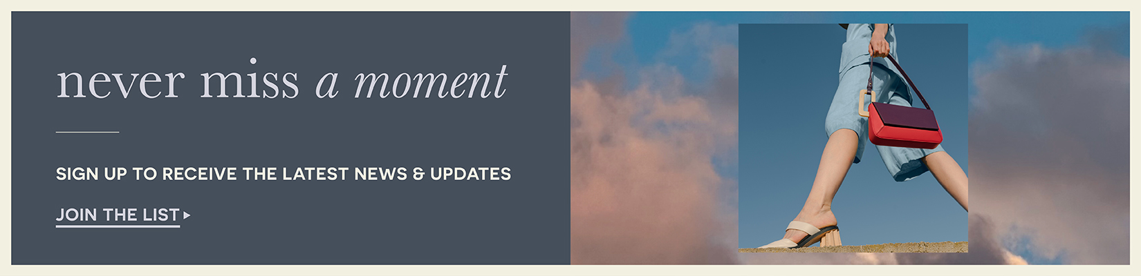 never miss a moment Sign up to receive the latest news & updates Join the list